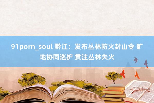 91porn_soul 黔江：发布丛林防火封山令 旷地协同巡护 贯注丛林失火