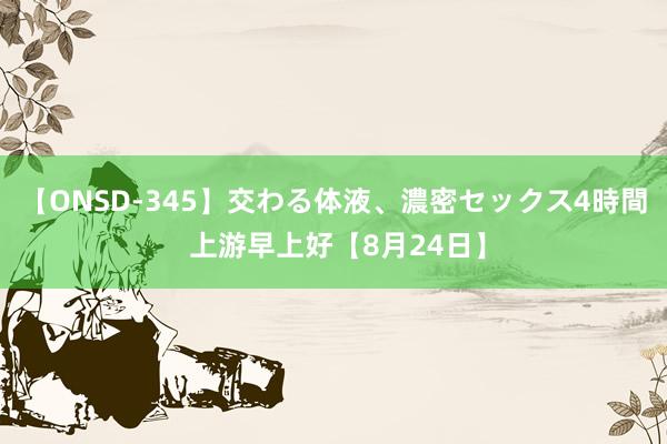 【ONSD-345】交わる体液、濃密セックス4時間 上游早上好【8月24日】