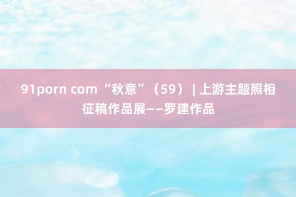 91porn com “秋意”（59） | 上游主题照相征稿作品展——罗建作品