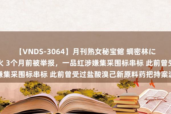 【VNDS-3064】月刊熟女秘宝館 蜩密林に濡れて淫らに踊る雌華火 3个月前被举报，一品红涉嫌集采围标串标 此前曾受过盐酸溴己新原料药把持案波及