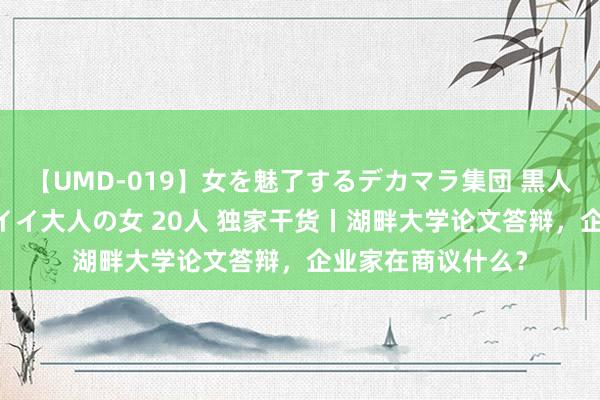 【UMD-019】女を魅了するデカマラ集団 黒人ナンパ エロくてイイ大人の女 20人 独家干货丨湖畔大学论文答辩，企业家在商议什么？