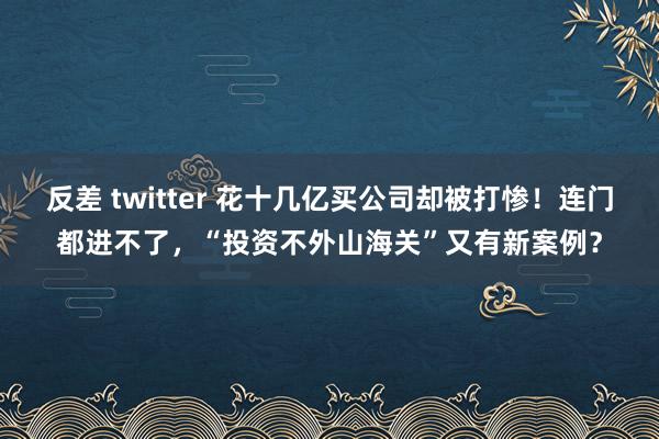 反差 twitter 花十几亿买公司却被打惨！连门都进不了，“投资不外山海关”又有新案例？