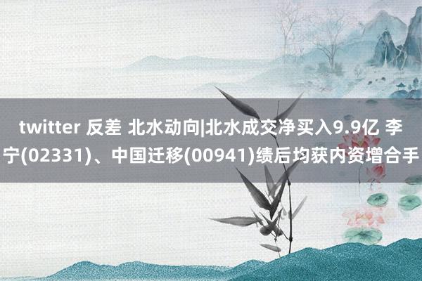 twitter 反差 北水动向|北水成交净买入9.9亿 李宁(02331)、中国迁移(00941)绩后均获内资增合手