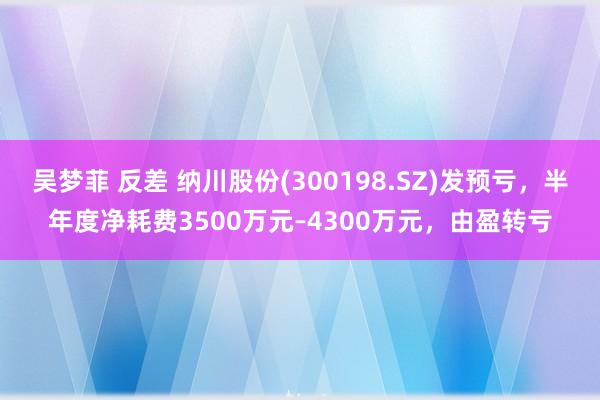 吴梦菲 反差 纳川股份(300198.SZ)发预亏，半年度净耗费3500万元–4300万元，由盈转亏