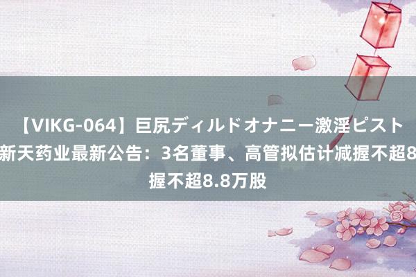 【VIKG-064】巨尻ディルドオナニー激淫ピストン DX 新天药业最新公告：3名董事、高管拟估计减握不超8.8万股