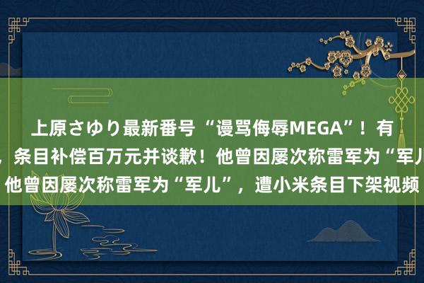 上原さゆり最新番号 “谩骂侮辱MEGA”！有名博主被理思汽车告状，条目补偿百万元并谈歉！他曾因屡次称雷军为“军儿”，遭小米条目下架视频