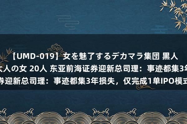 【UMD-019】女を魅了するデカマラ集団 黒人ナンパ エロくてイイ大人の女 20人 东亚前海证券迎新总司理：事迹都集3年损失，仅完成1单IPO模式