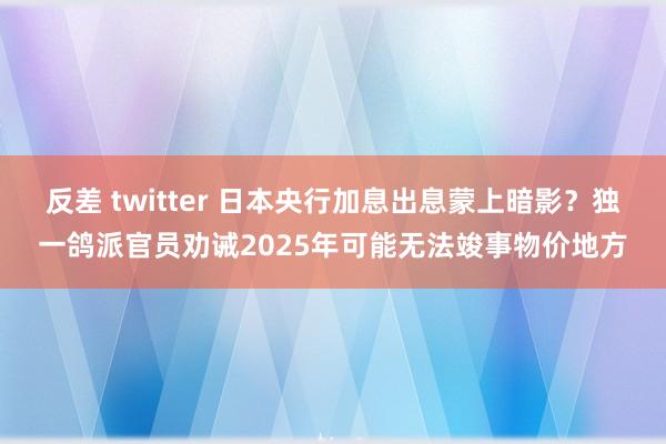 反差 twitter 日本央行加息出息蒙上暗影？独一鸽派官员劝诫2025年可能无法竣事物价地方