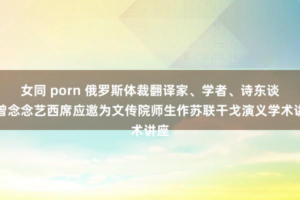 女同 porn 俄罗斯体裁翻译家、学者、诗东谈主曾念念艺西席应邀为文传院师生作苏联干戈演义学术讲座