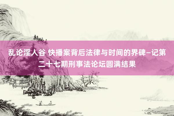 乱论淫人谷 快播案背后法律与时间的界碑—记第二十七期刑事法论坛圆满结果