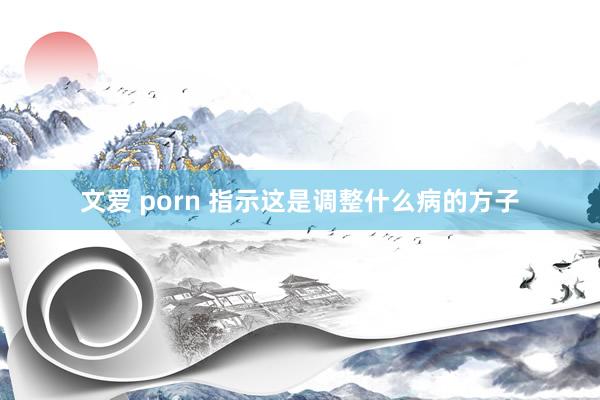 文爱 porn 指示这是调整什么病的方子