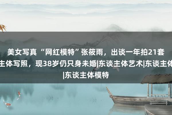 美女写真 “网红模特”张筱雨，出谈一年拍21套东谈主体写照，现38岁仍只身未婚|东谈主体艺术|东谈主体模特