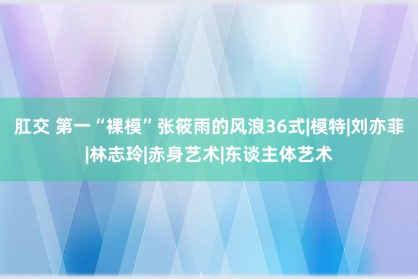 肛交 第一“裸模”张筱雨的风浪36式|模特|刘亦菲|林志玲|赤身艺术|东谈主体艺术