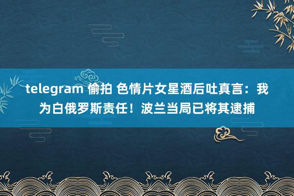 telegram 偷拍 色情片女星酒后吐真言：我为白俄罗斯责任！波兰当局已将其逮捕