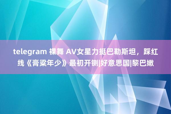 telegram 裸舞 AV女星力挺巴勒斯坦，踩红线《膏粱年少》最初开铡|好意思国|黎巴嫩