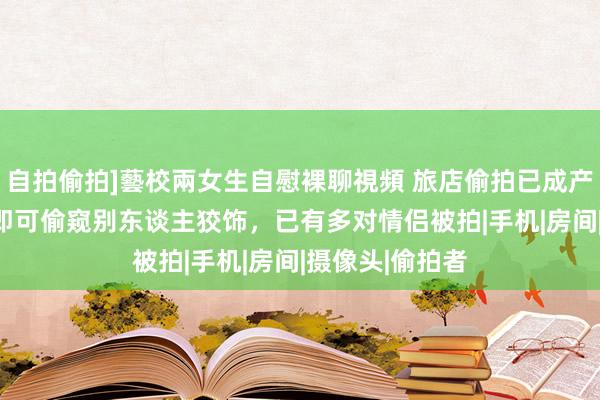 自拍偷拍]藝校兩女生自慰裸聊視頻 旅店偷拍已成产业链！100元即可偷窥别东谈主狡饰，已有多对情侣被拍|手机|房间|摄像头|偷拍者