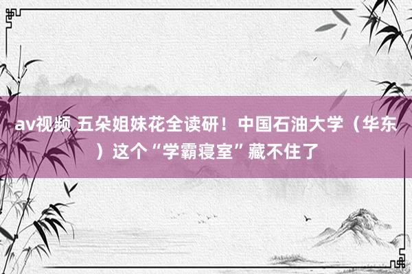 av视频 五朵姐妹花全读研！中国石油大学（华东）这个“学霸寝室”藏不住了