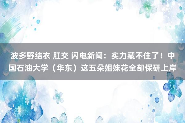 波多野结衣 肛交 闪电新闻：实力藏不住了！中国石油大学（华东）这五朵姐妹花全部保研上岸