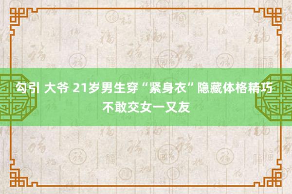 勾引 大爷 21岁男生穿“紧身衣”隐藏体格精巧 不敢交女一又友