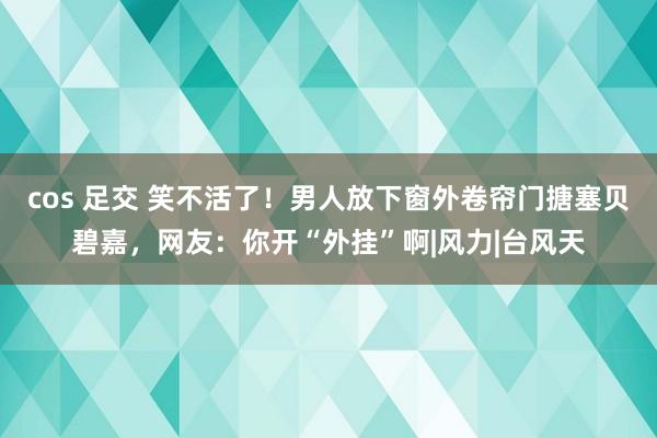 cos 足交 笑不活了！男人放下窗外卷帘门搪塞贝碧嘉，网友：你开“外挂”啊|风力|台风天