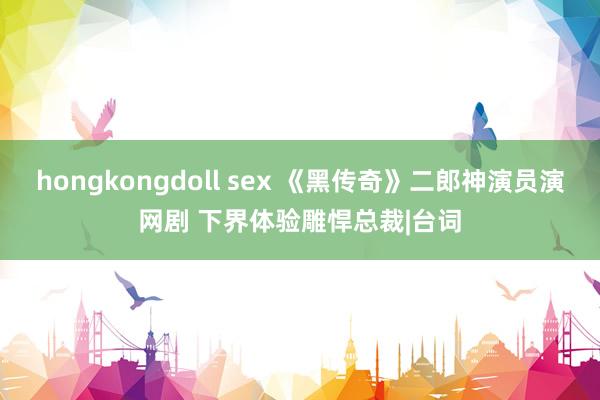 hongkongdoll sex 《黑传奇》二郎神演员演网剧 下界体验雕悍总裁|台词