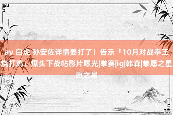 av 白虎 孙安佐详情要打了！告示「10月对战拳王烧打鸡」　爆头下战帖影片曝光|拳赛|ig|韩森|拳愿之星