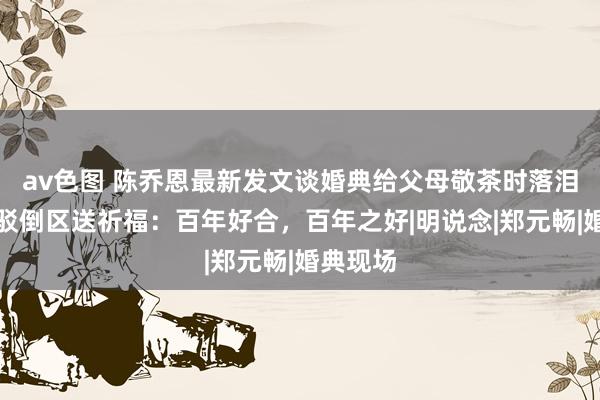 av色图 陈乔恩最新发文谈婚典给父母敬茶时落泪，舒淇驳倒区送祈福：百年好合，百年之好|明说念|郑元畅|婚典现场