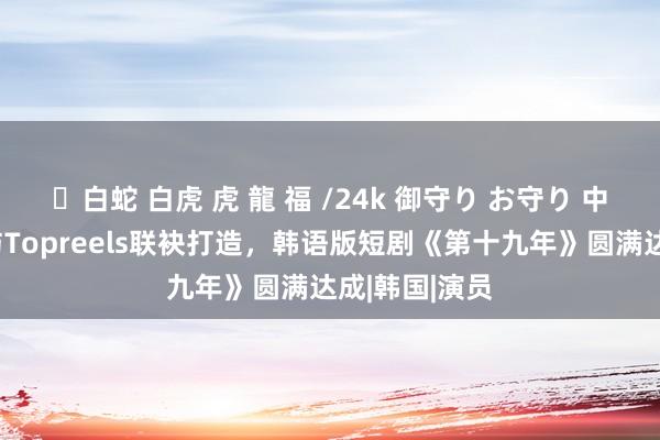 ✨白蛇 白虎 虎 龍 福 /24k 御守り お守り 中国移动咪咕与Topreels联袂打造，韩语版短剧《第十九年》圆满达成|韩国|演员