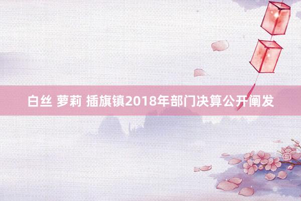 白丝 萝莉 插旗镇2018年部门决算公开阐发