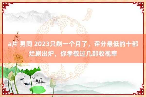 a片 男同 2023只剩一个月了，评分最低的十部烂剧出炉，你孝敬过几部收视率