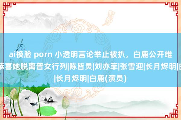 ai换脸 porn 小透明言论举止被扒，白鹿公开维权，网友恭喜她脱离普女行列|陈皆灵|刘亦菲|张雪迎|长月烬明|白鹿(演员)